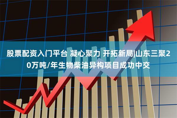 股票配资入门平台 凝心聚力 开拓新局|山东三聚20万吨/年生物柴油异构项目成功中交