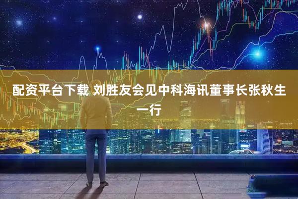 配资平台下载 刘胜友会见中科海讯董事长张秋生一行