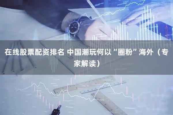 在线股票配资排名 中国潮玩何以“圈粉”海外（专家解读）