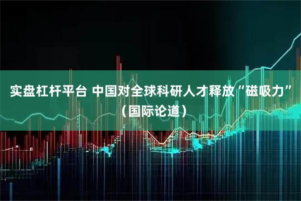 实盘杠杆平台 中国对全球科研人才释放“磁吸力”（国际论道）