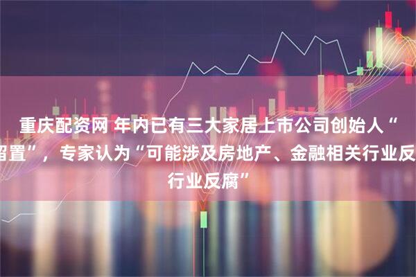 重庆配资网 年内已有三大家居上市公司创始人“被留置”，专家认为“可能涉及房地产、金融相关行业反腐”
