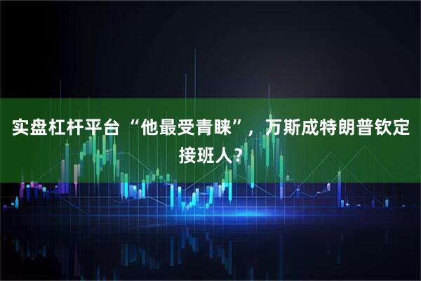 实盘杠杆平台 “他最受青睐”，万斯成特朗普钦定接班人？