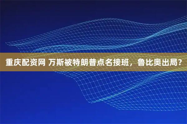 重庆配资网 万斯被特朗普点名接班，鲁比奥出局？