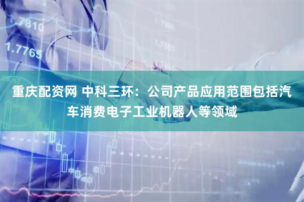 重庆配资网 中科三环：公司产品应用范围包括汽车消费电子工业机器人等领域