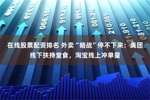 在线股票配资排名 外卖“暗战”停不下来：美团线下扶持堂食，淘宝线上冲单量
