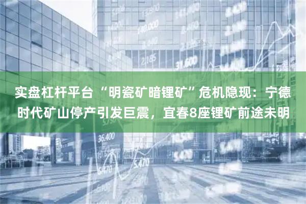 实盘杠杆平台 “明瓷矿暗锂矿”危机隐现：宁德时代矿山停产引发巨震，宜春8座锂矿前途未明