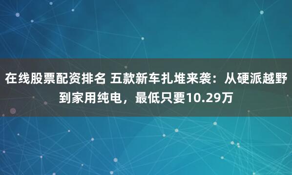 在线股票配资排名 五款新车扎堆来袭：从硬派越野到家用纯电，最低只要10.29万