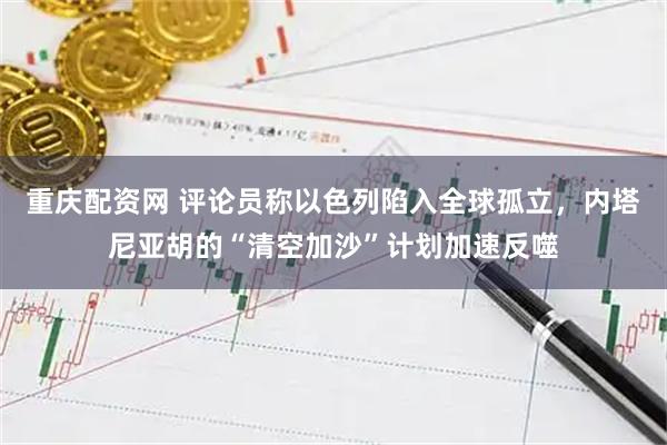 重庆配资网 评论员称以色列陷入全球孤立，内塔尼亚胡的“清空加沙”计划加速反噬
