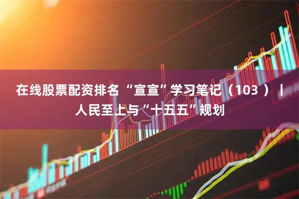 在线股票配资排名 “宣宣”学习笔记（103 ）丨人民至上与“十五五”规划