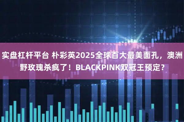 实盘杠杆平台 朴彩英2025全球百大最美面孔，澳洲野玫瑰杀疯了！BLACKPINK双冠王预定？
