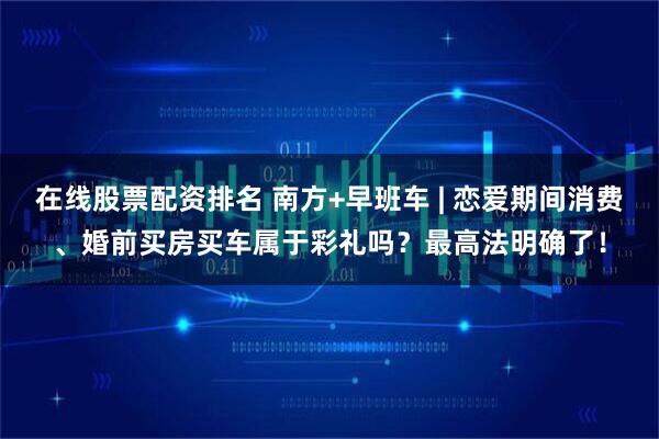 在线股票配资排名 南方+早班车 | 恋爱期间消费、婚前买房买车属于彩礼吗？最高法明确了！