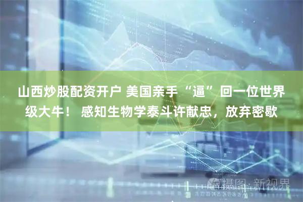 山西炒股配资开户 美国亲手 “逼” 回一位世界级大牛！ 感知生物学泰斗许献忠，放弃密歇