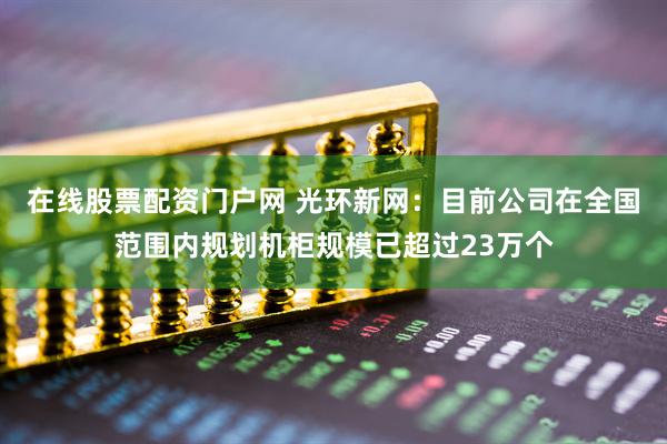 在线股票配资门户网 光环新网：目前公司在全国范围内规划机柜规模已超过23万个