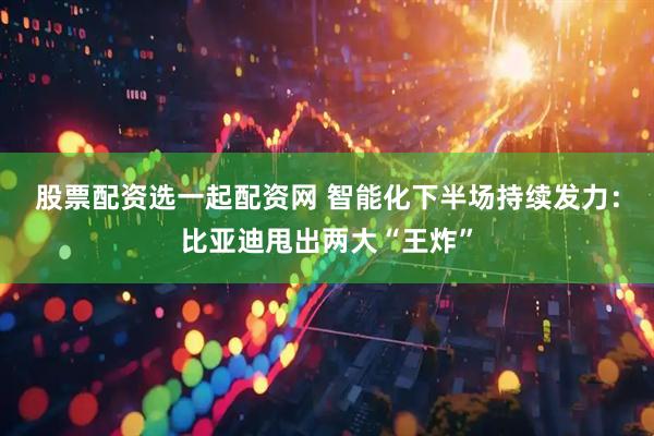 股票配资选一起配资网 智能化下半场持续发力：比亚迪甩出两大“王炸”
