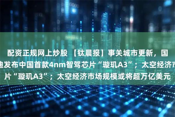 配资正规网上炒股 【钛晨报】事关城市更新，国务院最新规划；比亚迪发布中国首款4nm智驾芯片“璇玑A3”；太空经济市场规模或将超万亿美元