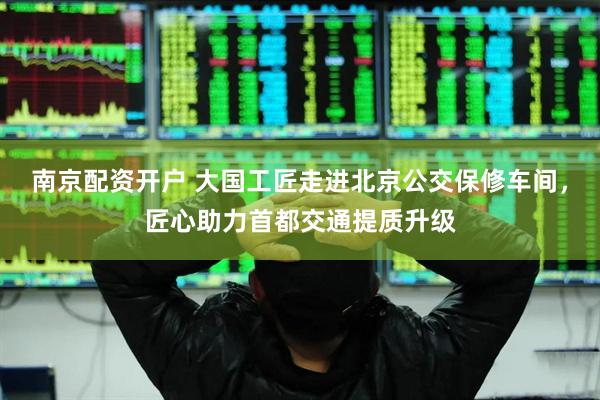 南京配资开户 大国工匠走进北京公交保修车间，匠心助力首都交通提质升级