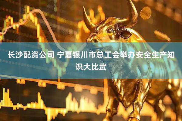 长沙配资公司 宁夏银川市总工会举办安全生产知识大比武