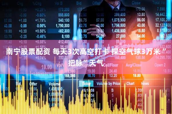 南宁股票配资 每天3次高空打卡 探空气球3万米“把脉”天气