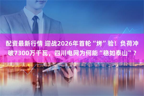 配资最新行情 迎战2026年首轮“烤”验！负荷冲破7300万千瓦，四川电网为何能“稳如泰山”？