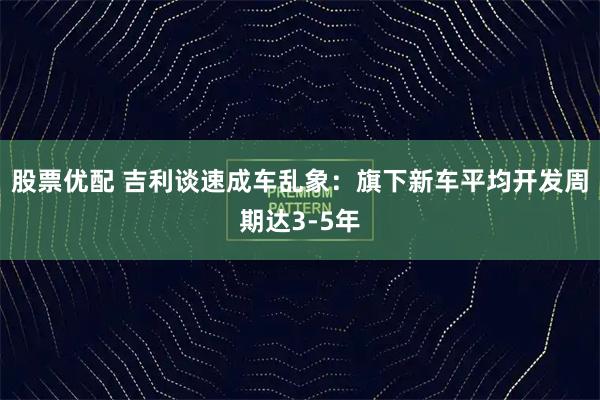 股票优配 吉利谈速成车乱象：旗下新车平均开发周期达3-5年