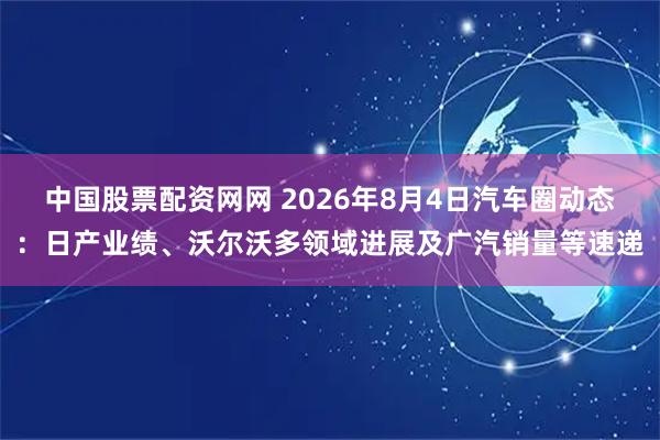中国股票配资网网 2026年8月4日汽车圈动态：日产业绩、沃尔沃多领域进展及广汽销量等速递