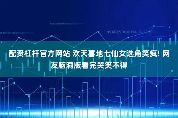 配资杠杆官方网站 欢天喜地七仙女选角笑疯! 网友脑洞版看完哭笑不得