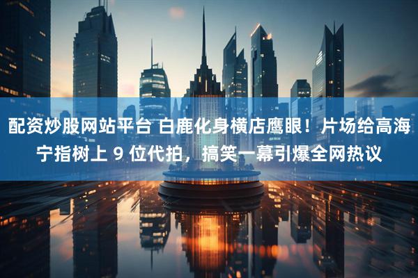 配资炒股网站平台 白鹿化身横店鹰眼！片场给高海宁指树上 9 位代拍，搞笑一幕引爆全网热议