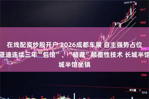 在线配资炒股开户 2026成都车展 自主强势占位！比亚迪连续三年“包馆”、“暗藏”颠覆性技术 长城半馆坐镇