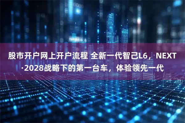 股市开户网上开户流程 全新一代智己L6，NEXT·2028战略下的第一台车，体验领先一代
