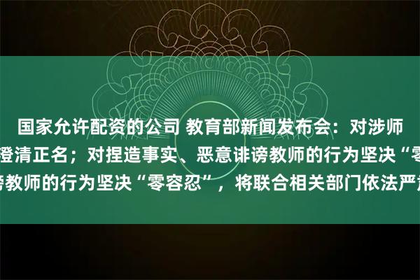 国家允许配资的公司 教育部新闻发布会：对涉师不实举报，及时为老师澄清正名；对捏造事实、恶意诽谤教师的行为坚决“零容忍”，将联合相关部门依法严肃处理
