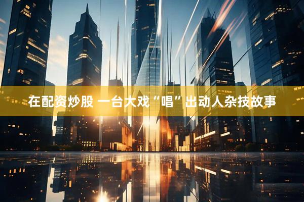 在配资炒股 一台大戏“唱”出动人杂技故事