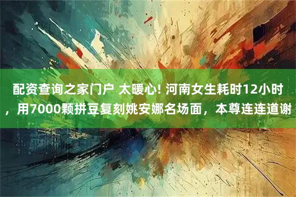 配资查询之家门户 太暖心! 河南女生耗时12小时，用7000颗拼豆复刻姚安娜名场面，本尊连连道谢