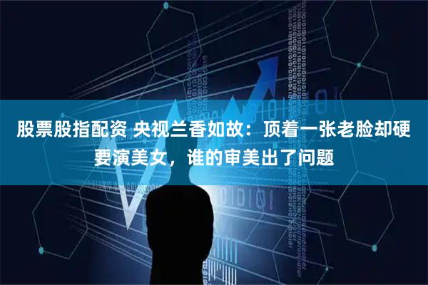 股票股指配资 央视兰香如故：顶着一张老脸却硬要演美女，谁的审美出了问题