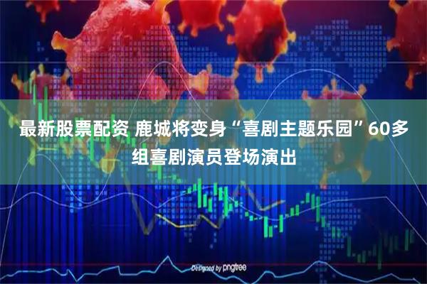 最新股票配资 鹿城将变身“喜剧主题乐园”60多组喜剧演员登场演出