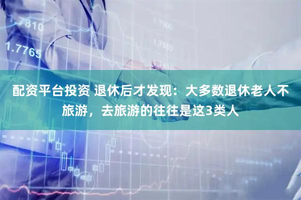 配资平台投资 退休后才发现：大多数退休老人不旅游，去旅游的往往是这3类人