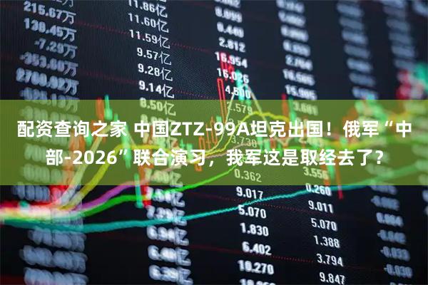 配资查询之家 中国ZTZ-99A坦克出国！俄军“中部-2026”联合演习，我军这是取经去了？