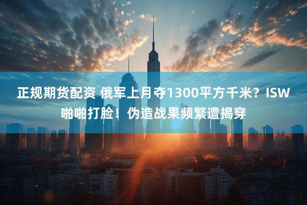 正规期货配资 俄军上月夺1300平方千米？ISW啪啪打脸！伪造战果频繁遭揭穿